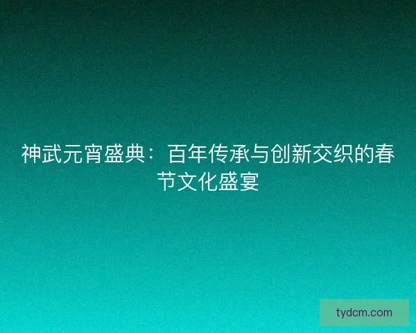 神武元宵盛典：百年传承与创新交织的春节文化盛宴